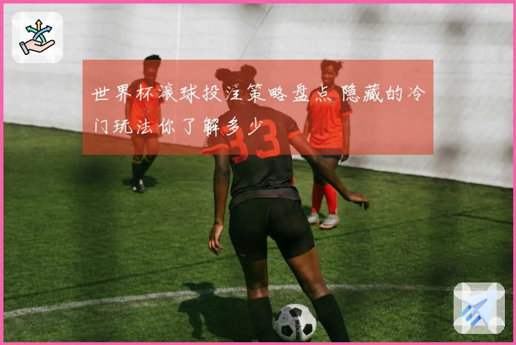 世界杯滚球投注策略盘点 隐藏的冷门玩法你了解多少